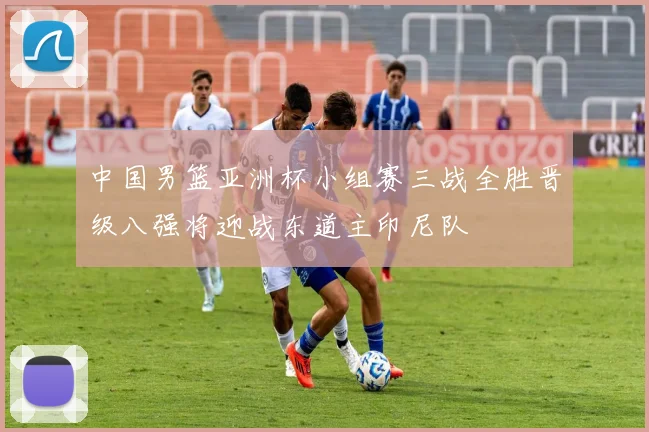 中国男篮亚洲杯小组赛三战全胜晋级八强将迎战东道主印尼队