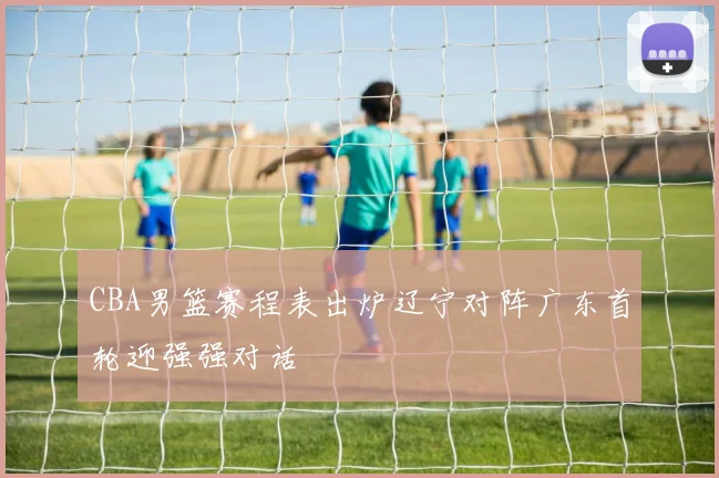 CBA男篮赛程表出炉辽宁对阵广东首轮迎强强对话