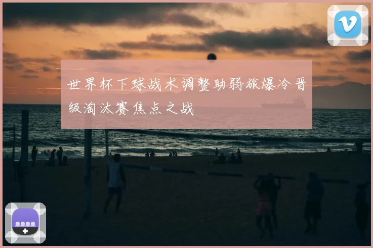 世界杯下球战术调整助弱旅爆冷晋级淘汰赛焦点之战