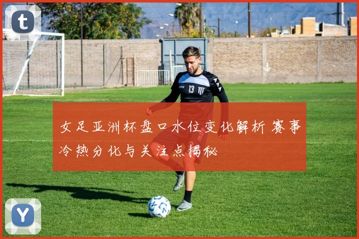 女足亚洲杯盘口水位变化解析 赛事冷热分化与关注点揭秘