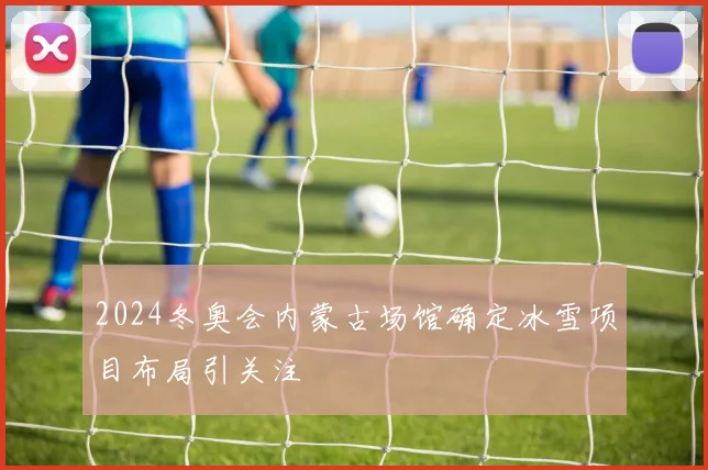2024冬奥会内蒙古场馆确定冰雪项目布局引关注