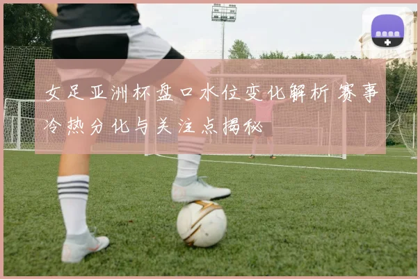 女足亚洲杯盘口水位变化解析 赛事冷热分化与关注点揭秘