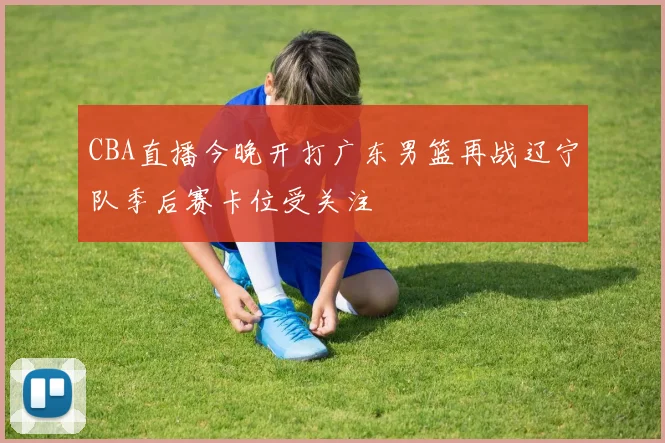 CBA直播今晚开打广东男篮再战辽宁队季后赛卡位受关注