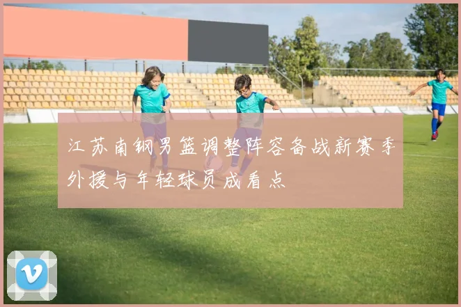 江苏南钢男篮调整阵容备战新赛季外援与年轻球员成看点