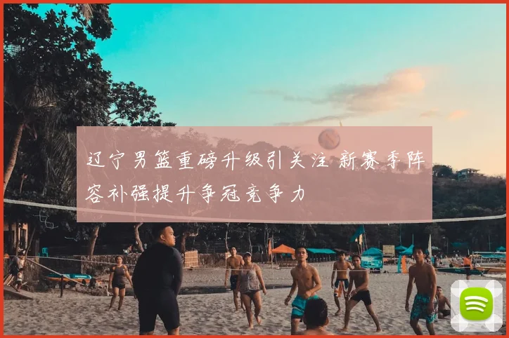 辽宁男篮重磅升级引关注 新赛季阵容补强提升争冠竞争力