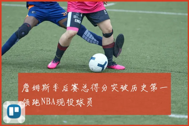 詹姆斯季后赛总得分突破历史第一领跑NBA现役球员