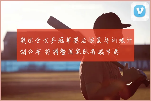 奥运会女乒冠军赛后恢复与训练计划公布 将调整国家队备战节奏