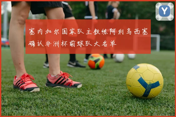 塞内加尔国家队主教练阿利乌西塞确认非洲杯前球队大名单