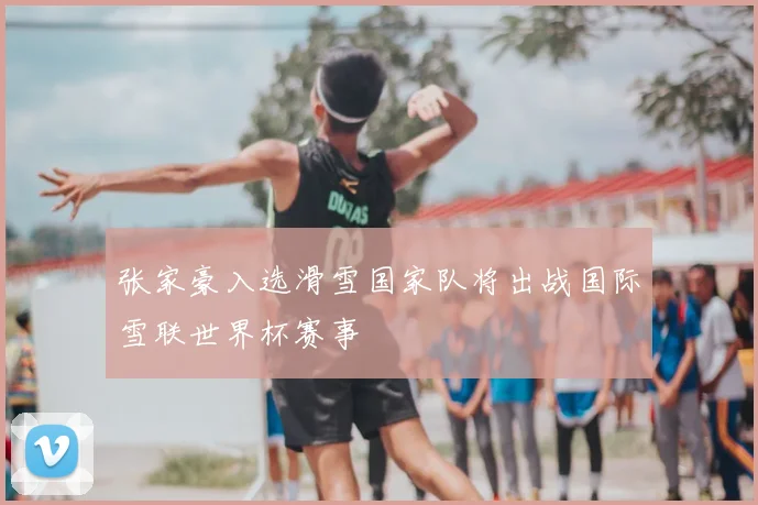 张家豪入选滑雪国家队将出战国际雪联世界杯赛事