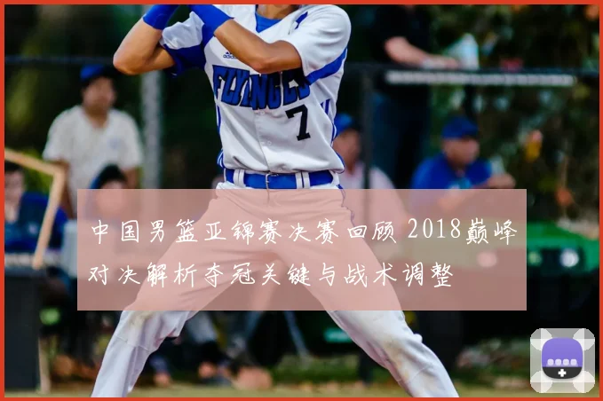 中国男篮亚锦赛决赛回顾 2018巅峰对决解析夺冠关键与战术调整