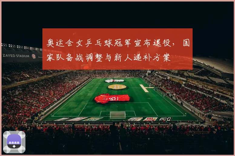 奥运会女乒乓球冠军宣布退役，国家队备战调整与新人递补方案