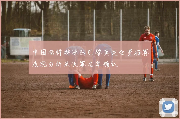 中国花样游泳队巴黎奥运会资格赛表现分析及决赛名单确认