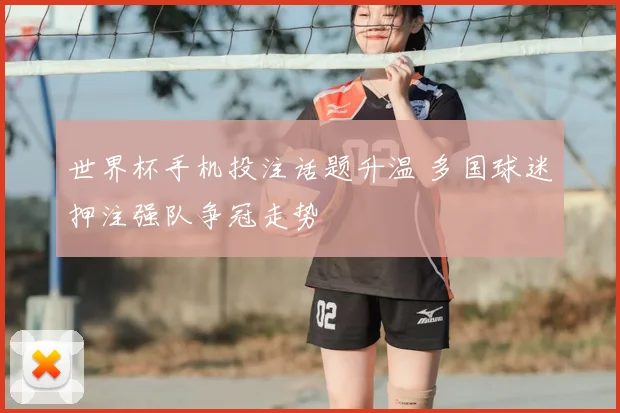 世界杯手机投注话题升温 多国球迷押注强队争冠走势