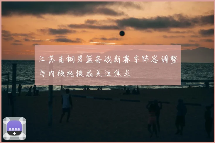 江苏南钢男篮备战新赛季阵容调整与内线轮换成关注焦点