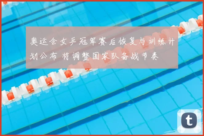 奥运会女乒冠军赛后恢复与训练计划公布 将调整国家队备战节奏