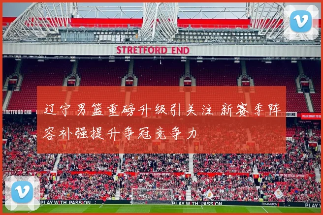 辽宁男篮重磅升级引关注 新赛季阵容补强提升争冠竞争力