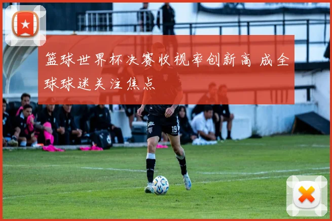 篮球世界杯决赛收视率创新高 成全球球迷关注焦点