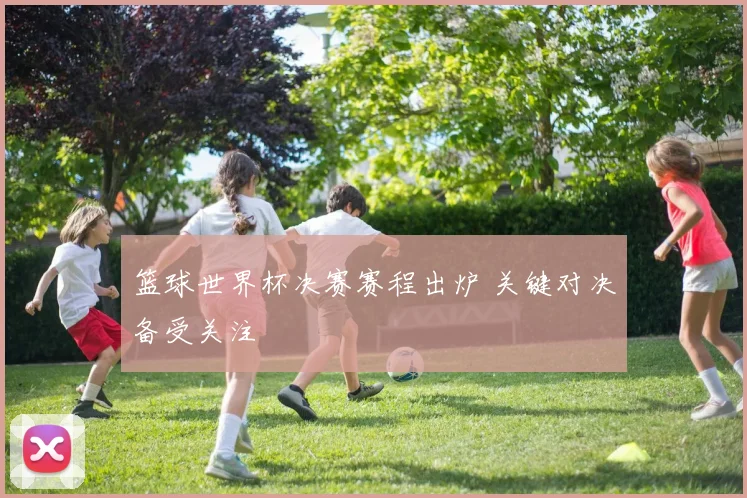 篮球世界杯决赛赛程出炉 关键对决备受关注