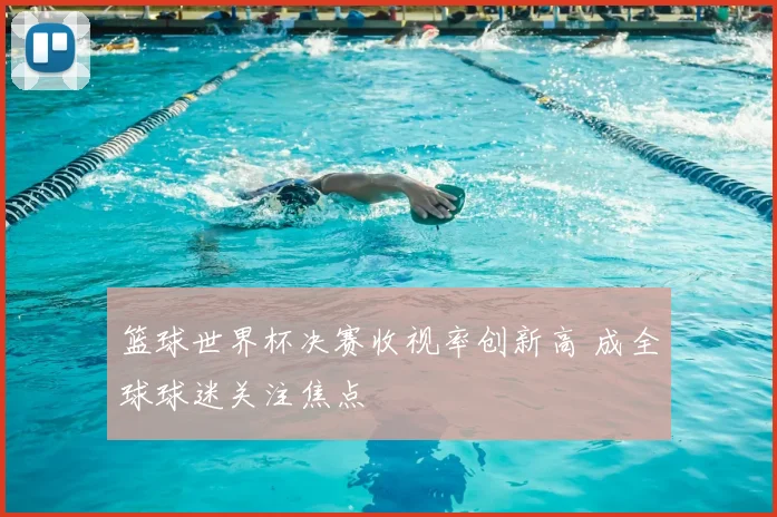 篮球世界杯决赛收视率创新高 成全球球迷关注焦点