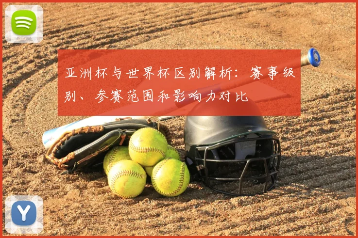 亚洲杯与世界杯区别解析：赛事级别、参赛范围和影响力对比