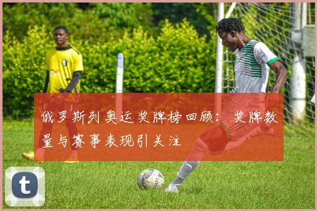 俄罗斯列奥运奖牌榜回顾:奖牌数量与赛事表现引关注